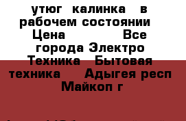 утюг -калинка , в рабочем состоянии › Цена ­ 15 000 - Все города Электро-Техника » Бытовая техника   . Адыгея респ.,Майкоп г.